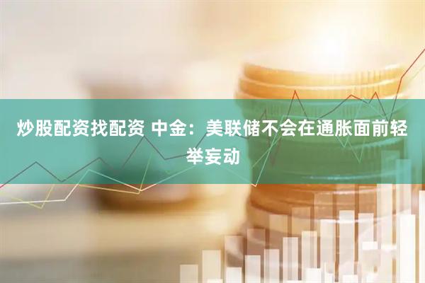 炒股配资找配资 中金：美联储不会在通胀面前轻举妄动