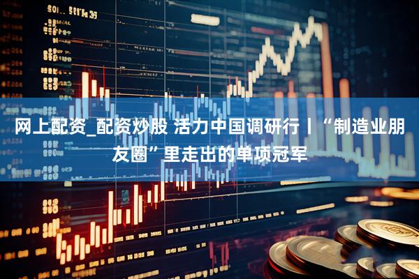 网上配资_配资炒股 活力中国调研行丨“制造业朋友圈”里走出的单项冠军