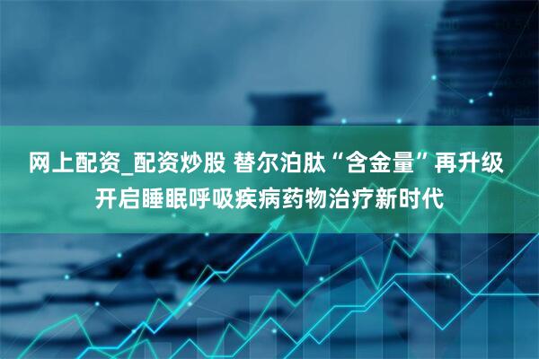 网上配资_配资炒股 替尔泊肽“含金量”再升级 开启睡眠呼吸疾病药物治疗新时代