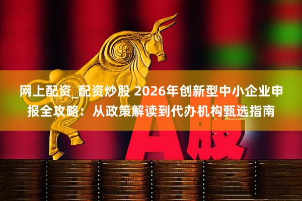 网上配资_配资炒股 2026年创新型中小企业申报全攻略：从政策解读到代办机构甄选指南