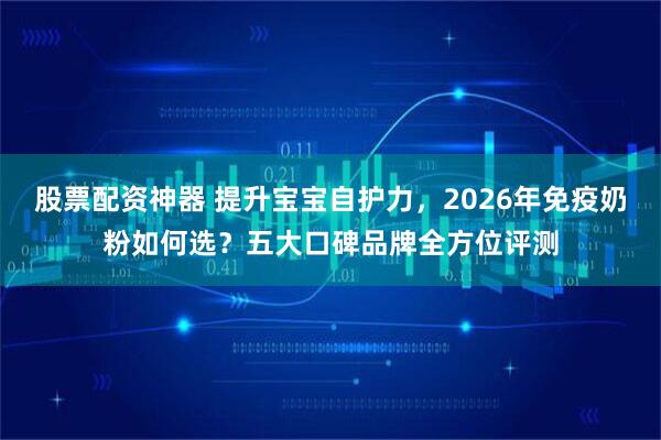 股票配资神器 提升宝宝自护力，2026年免疫奶粉如何选？五大口碑品牌全方位评测