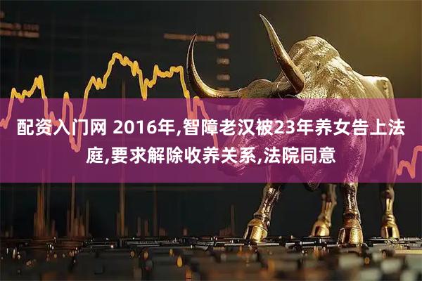 配资入门网 2016年,智障老汉被23年养女告上法庭,要求解除收养关系,法院同意