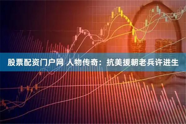 股票配资门户网 人物传奇：抗美援朝老兵许进生